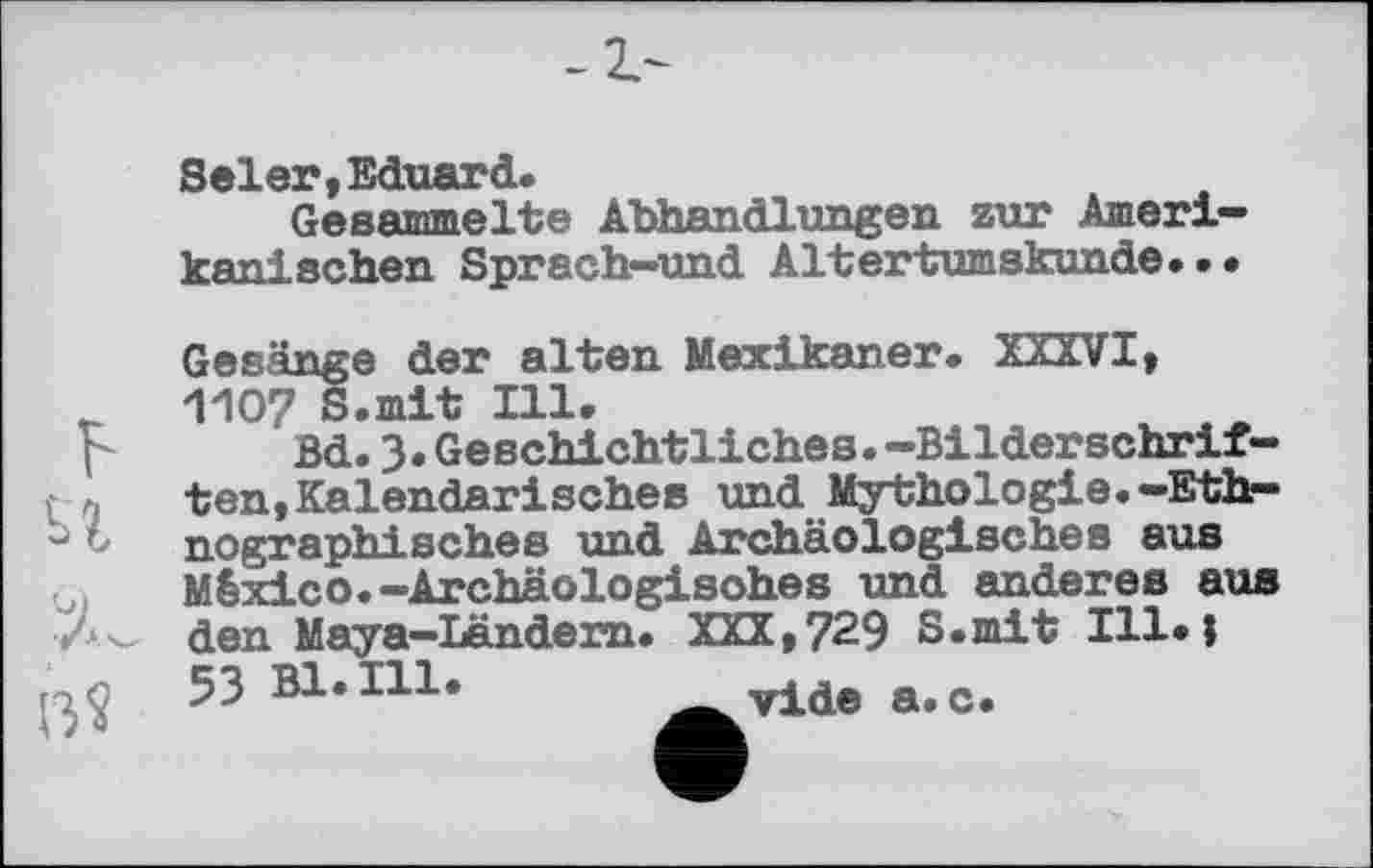 ﻿Beier,Eduard.
Gesammelte AbhanÖlungen zur Amerikanischen Sprach-und Altertumskunde...
F
U
Gesänge der alten Mexikaner. XXXVI, 1107 S.mit Ill.
Bd.3.Geschichtliches.-Bilderschriften, Kalendarisches und Mythologie.-Ethnographisches und Archäologisches aus México.-Archäologisches und anderes aus den Maya-Ländern. XXX,729 S.mit Ill.î 53 Bl. Hl.	vide a.c.